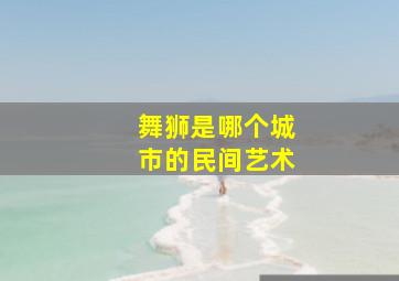 舞狮是哪个城市的民间艺术