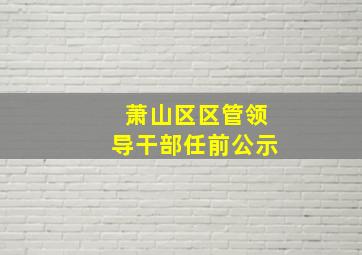 萧山区区管领导干部任前公示