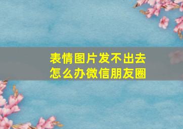 表情图片发不出去怎么办微信朋友圈