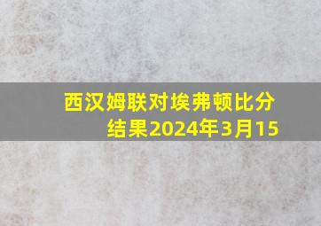 西汉姆联对埃弗顿比分结果2024年3月15