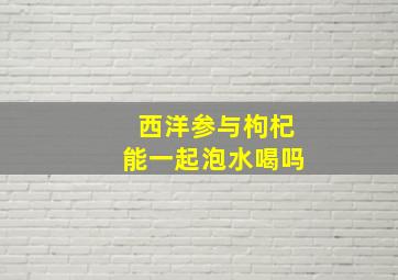 西洋参与枸杞能一起泡水喝吗