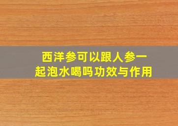 西洋参可以跟人参一起泡水喝吗功效与作用