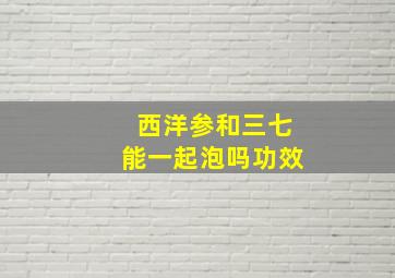 西洋参和三七能一起泡吗功效