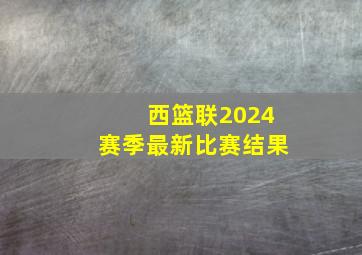 西篮联2024赛季最新比赛结果