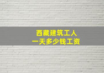 西藏建筑工人一天多少钱工资