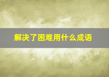 解决了困难用什么成语