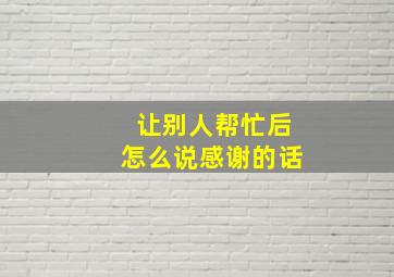 让别人帮忙后怎么说感谢的话