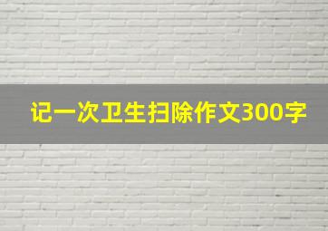 记一次卫生扫除作文300字