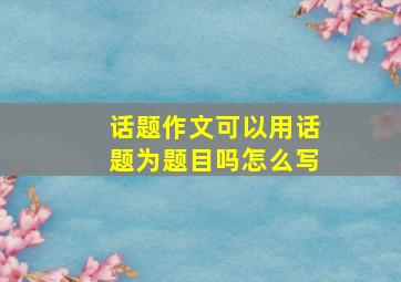 话题作文可以用话题为题目吗怎么写