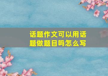 话题作文可以用话题做题目吗怎么写