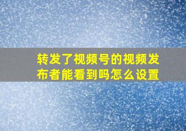 转发了视频号的视频发布者能看到吗怎么设置