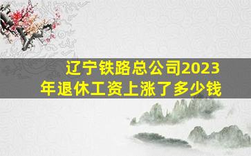 辽宁铁路总公司2023年退休工资上涨了多少钱