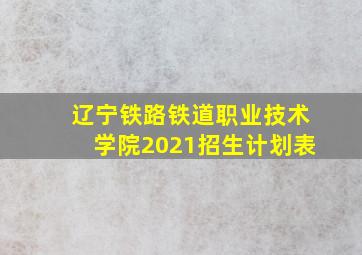 辽宁铁路铁道职业技术学院2021招生计划表