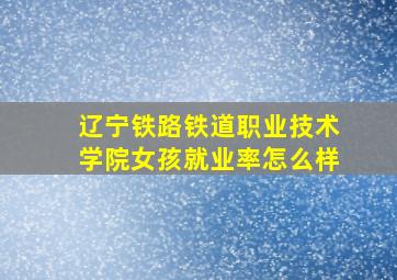 辽宁铁路铁道职业技术学院女孩就业率怎么样