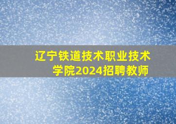 辽宁铁道技术职业技术学院2024招聘教师