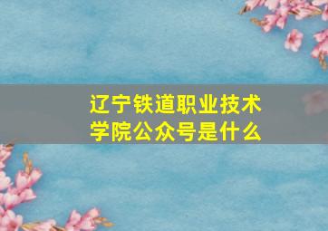 辽宁铁道职业技术学院公众号是什么