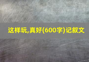 这样玩,真好(600字)记叙文