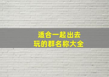 适合一起出去玩的群名称大全