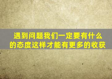 遇到问题我们一定要有什么的态度这样才能有更多的收获