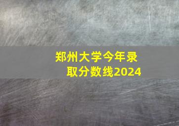 郑州大学今年录取分数线2024