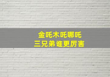 金吒木吒哪吒三兄弟谁更厉害