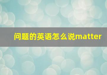 问题的英语怎么说matter