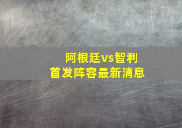 阿根廷vs智利首发阵容最新消息