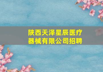 陕西天泽星辰医疗器械有限公司招聘