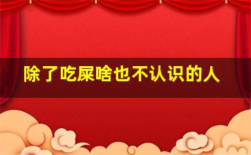 除了吃屎啥也不认识的人