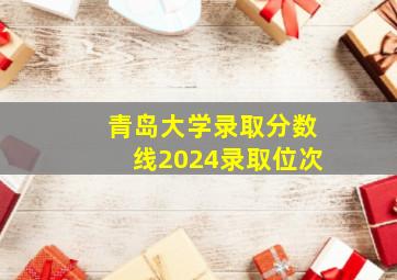 青岛大学录取分数线2024录取位次