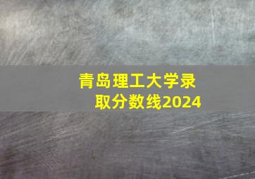 青岛理工大学录取分数线2024