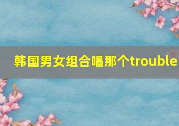 韩国男女组合唱那个trouble