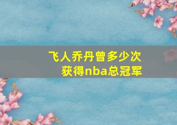 飞人乔丹曾多少次获得nba总冠军