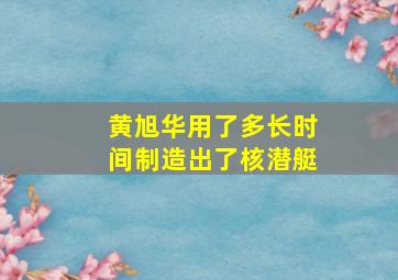 黄旭华用了多长时间制造出了核潜艇