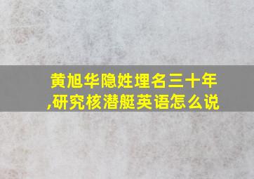 黄旭华隐姓埋名三十年,研究核潜艇英语怎么说