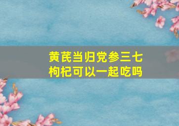 黄芪当归党参三七枸杞可以一起吃吗