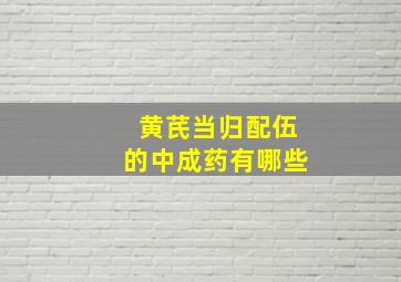 黄芪当归配伍的中成药有哪些