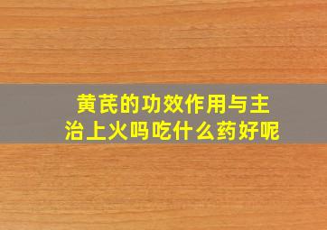 黄芪的功效作用与主治上火吗吃什么药好呢