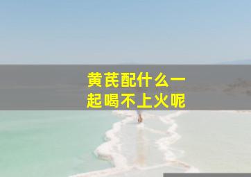 黄芪配什么一起喝不上火呢