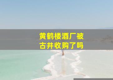 黄鹤楼酒厂被古井收购了吗