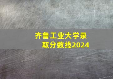 齐鲁工业大学录取分数线2024